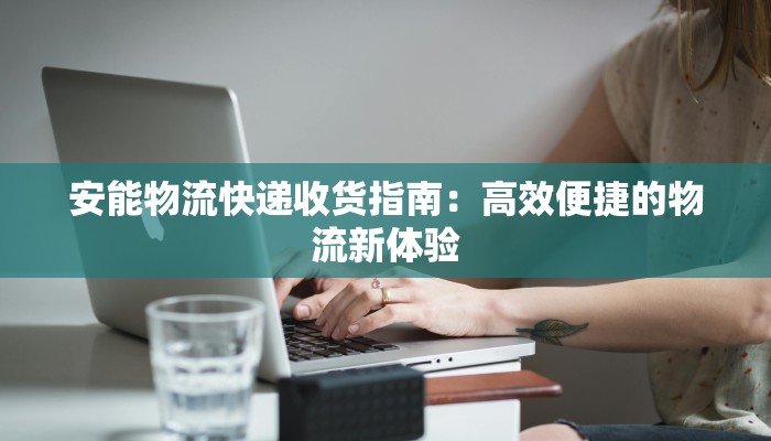 安能物流快递收货指南：高效便捷的物流新体验