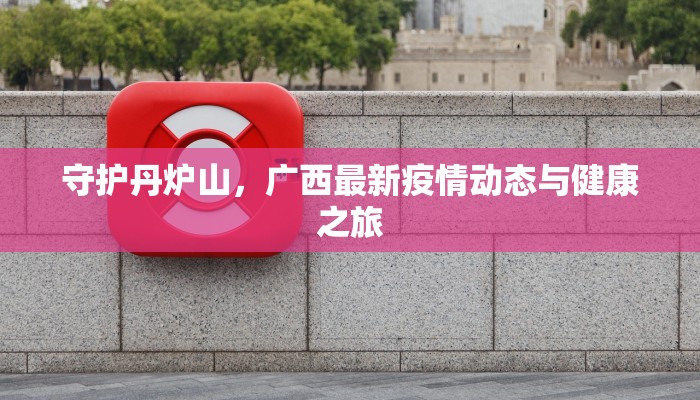 守护丹炉山,广西最新疫情动态与健康之旅 守护丹炉山,广西最新疫情动态与健康之旅