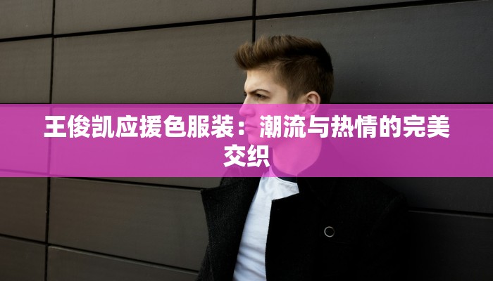 王俊凯应援色服装:潮流与热情的完美交织 王俊凯应援色服装:潮流与热情的完美交织