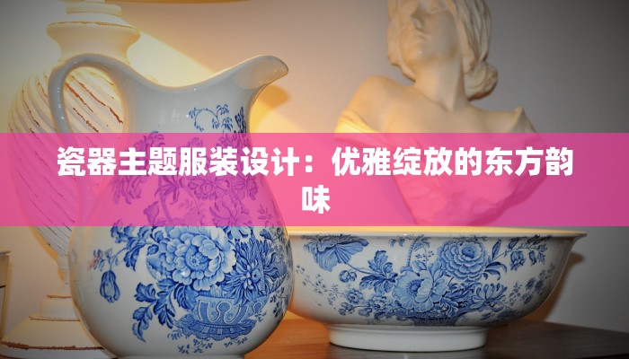 瓷器主题服装设计:优雅绽放的东方韵味 瓷器主题服装设计:优雅绽放的东方韵味