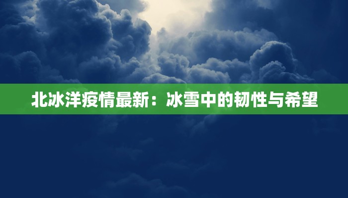 北冰洋疫情最新:冰雪中的韧性与希望 北冰洋疫情最新:冰雪中的韧性与希望