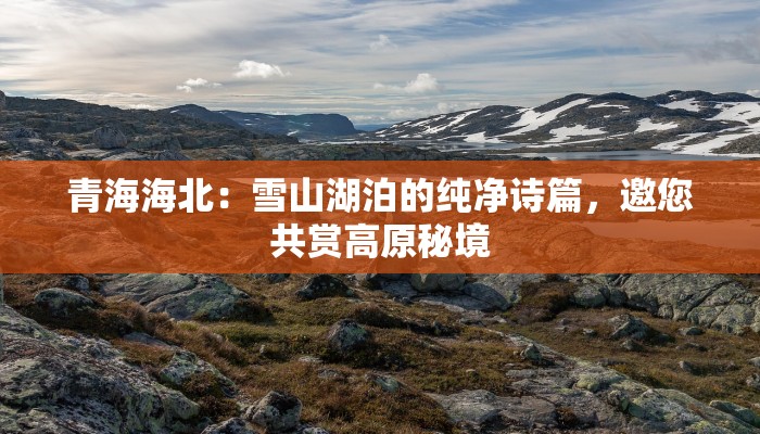 青海海北：雪山湖泊的纯净诗篇，邀您共赏高原秘境