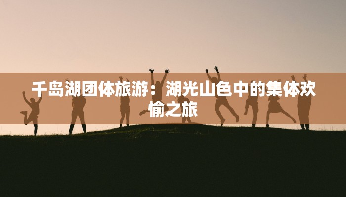 千岛湖团体旅游：湖光山色中的集体欢愉之旅