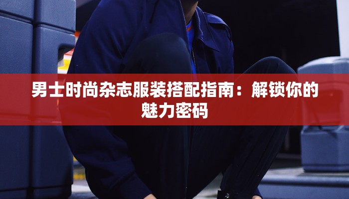 男士时尚杂志服装搭配指南：解锁你的魅力密码