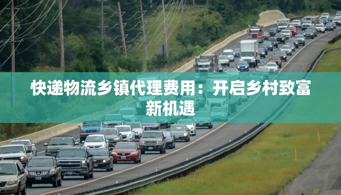 快递物流乡镇代理费用：开启乡村致富新机遇
