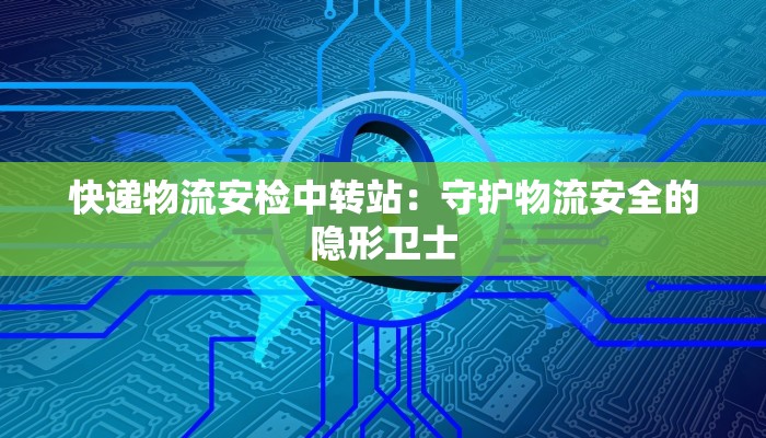 快递物流安检中转站：守护物流安全的隐形卫士