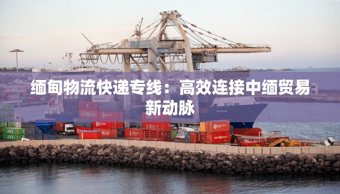 缅甸物流快递专线:高效连接中缅贸易新动脉 缅甸物流快递专线:高效连接中缅贸易新动脉